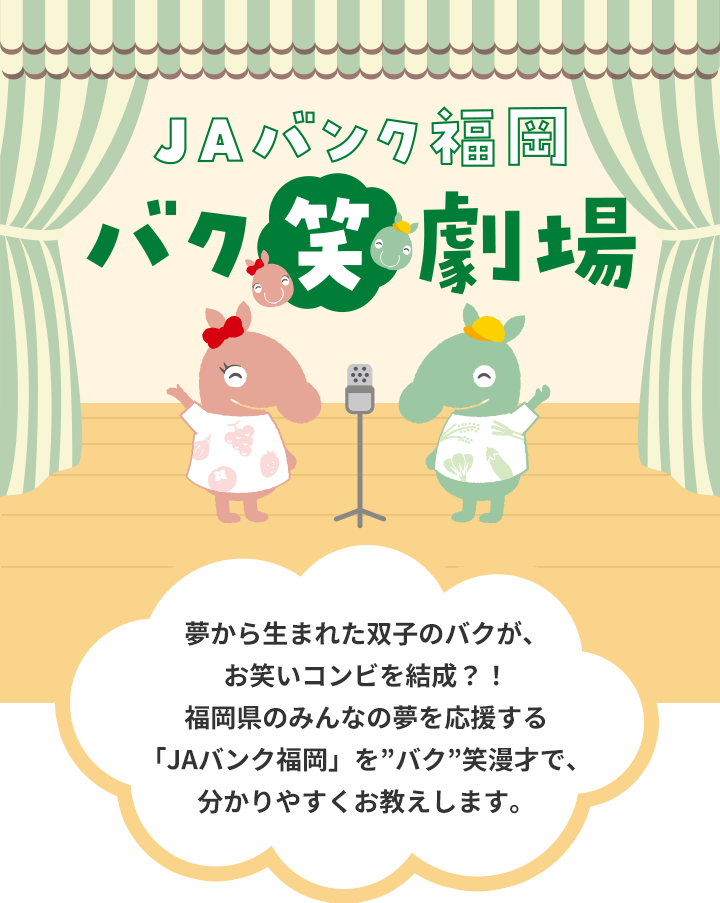 JAバンク福岡　バク笑劇場
                夢から生まれた双子のバクが、お笑いコンビを結成？！福岡県のみんなの夢を応援する「JAバンク福岡」を”バク”笑漫才で、分かりやすくお教えします。