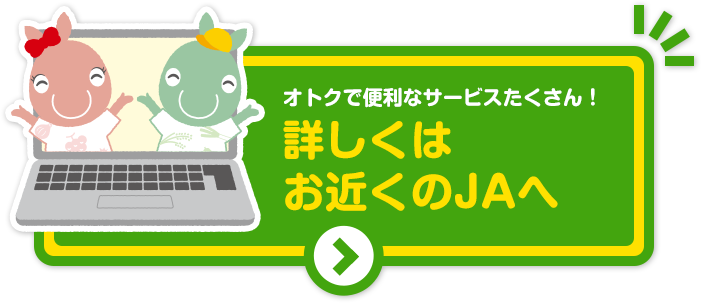 オトクで便利なサービスがたくさん！詳しくはお近くのJAhへ