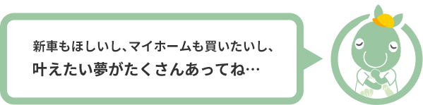 新車もほしいし、マイホームも買いたいし、叶えたい夢がたくさんあってね…