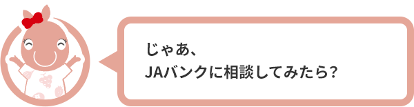 じゃあ、JAバンクに相談してみたら？
